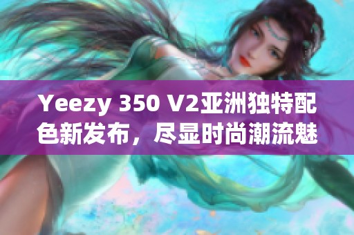 Yeezy 350 V2亚洲独特配色新发布，尽显时尚潮流魅力