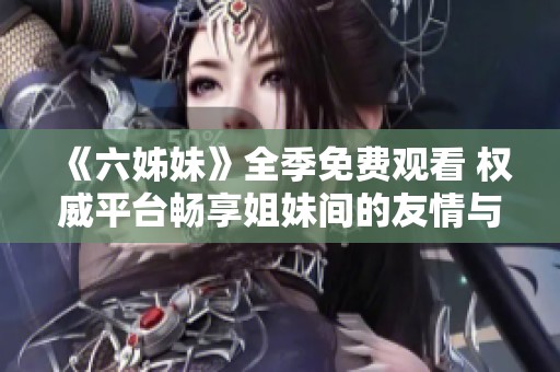 《六姊妹》全季免费观看 权威平台畅享姐妹间的友情与故事