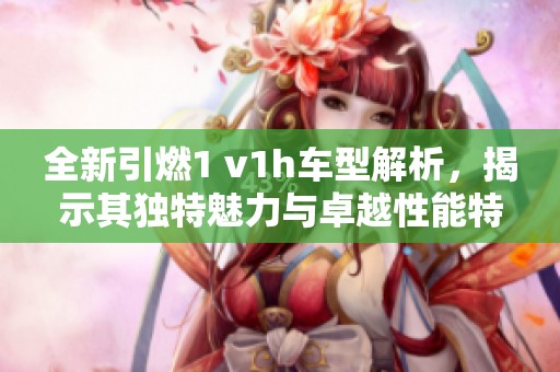 全新引燃1 v1h车型解析，揭示其独特魅力与卓越性能特点