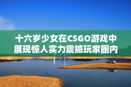 十六岁少女在CSGO游戏中展现惊人实力震撼玩家圈内外