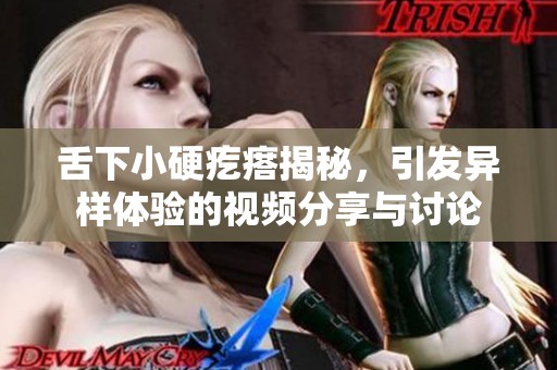 舌下小硬疙瘩揭秘，引发异样体验的视频分享与讨论