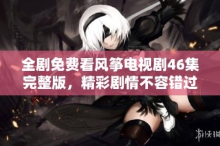 全剧免费看风筝电视剧46集完整版，精彩剧情不容错过，快来观看吧！