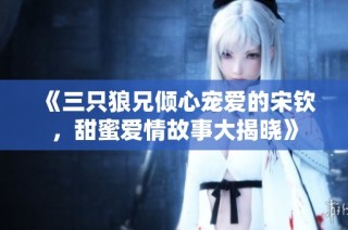 《三只狼兄倾心宠爱的宋钦，甜蜜爱情故事大揭晓》