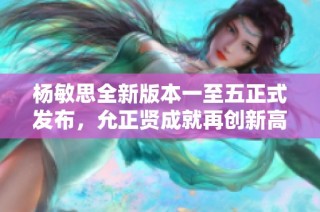 杨敏思全新版本一至五正式发布，允正贤成就再创新高！