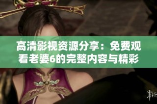 高清影视资源分享：免费观看老婆6的完整内容与精彩瞬间