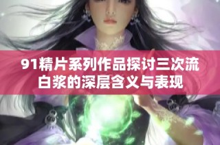 91精片系列作品探讨三次流白浆的深层含义与表现