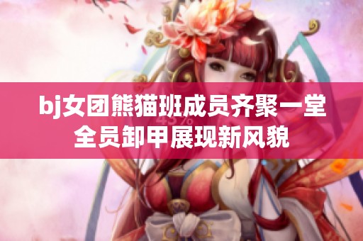 bj女团熊猫班成员齐聚一堂全员卸甲展现新风貌