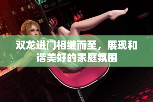 双龙进门相继而至，展现和谐美好的家庭氛围