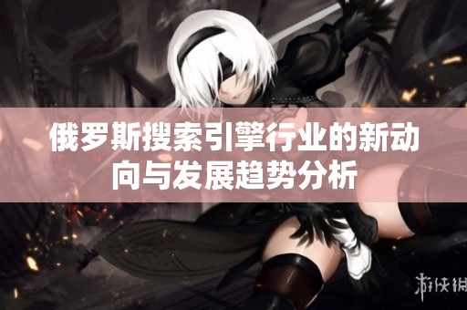 俄罗斯搜索引擎行业的新动向与发展趋势分析