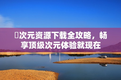 囧次元资源下载全攻略，畅享顶级次元体验就现在