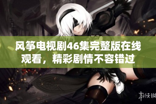 风筝电视剧46集完整版在线观看，精彩剧情不容错过