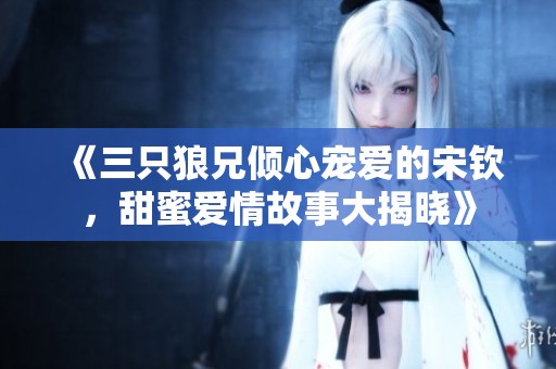 《三只狼兄倾心宠爱的宋钦，甜蜜爱情故事大揭晓》