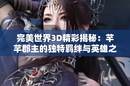 完美世界3D精彩揭秘：芊芊郡主的独特羁绊与英雄之路全解析