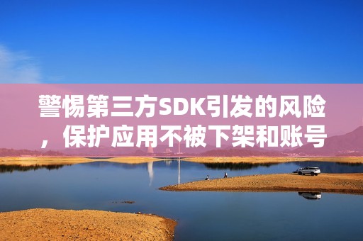 警惕第三方SDK引发的风险，保护应用不被下架和账号不被封禁的重要措施