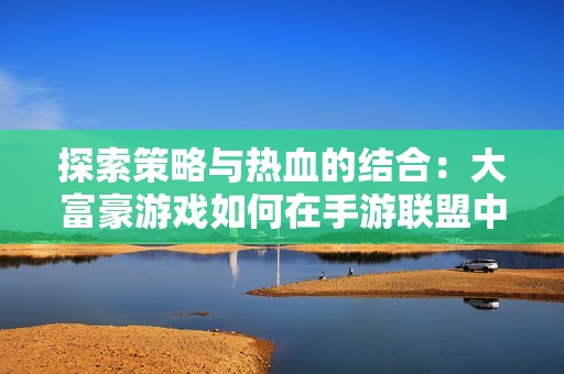 探索策略与热血的结合：大富豪游戏如何在手游联盟中有效克制凯南