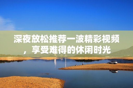 深夜放松推荐一波精彩视频，享受难得的休闲时光