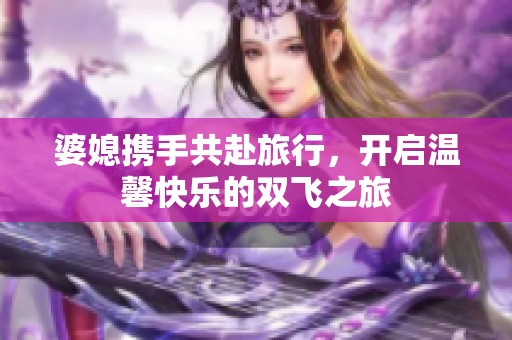 婆媳携手共赴旅行，开启温馨快乐的双飞之旅